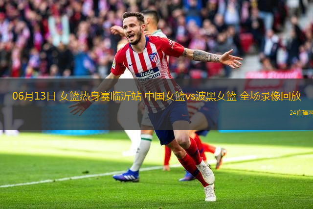 06月13日 女籃熱身賽臨沂站 中國女籃vs波黑女籃 全場(chǎng)錄像回放