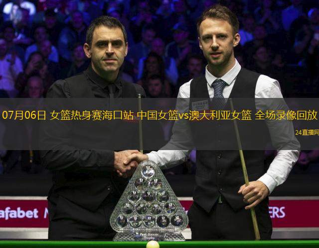 07月06日 女籃熱身賽海口站 中國女籃vs澳大利亞女籃 全場錄像回放