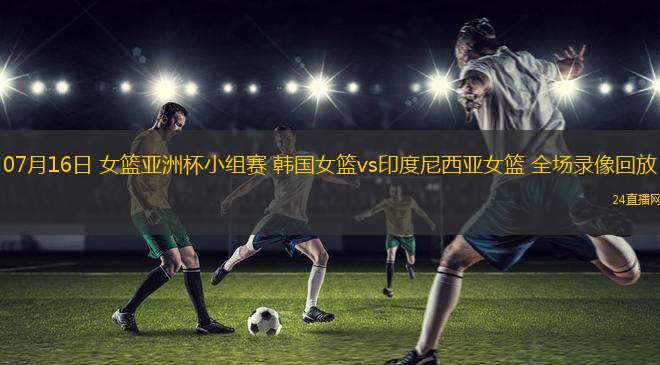 07月16日 女籃亞洲杯小組賽 韓國女籃vs印度尼西亞女籃 全場錄像回放