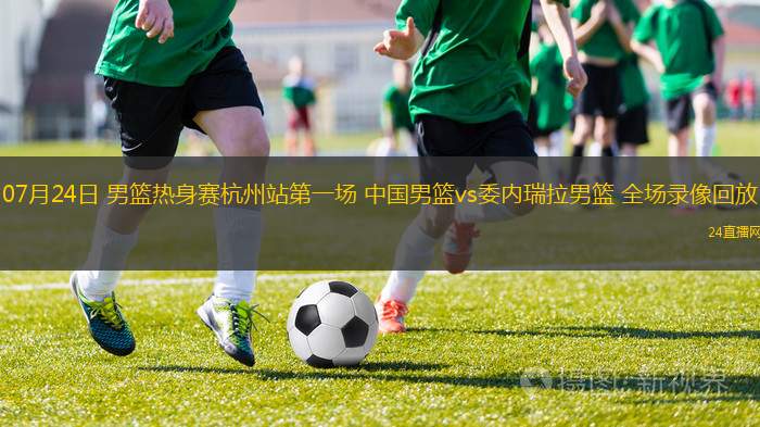 07月24日 男籃熱身賽杭州站第一場 中國男籃vs委內(nèi)瑞拉男籃 全場錄像回放