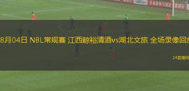 08月04日 NBL常規賽 江西鯨裕清酒vs湖北文旅 全場錄像回放