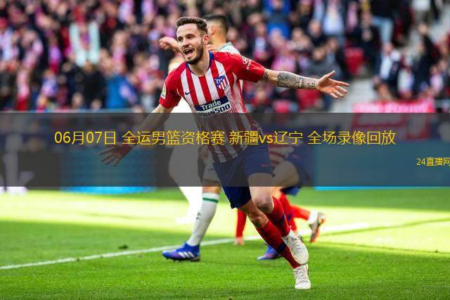 06月07日 全運男籃資格賽 新疆vs遼寧 全場錄像回放