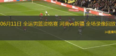 06月11日 全運男籃資格賽 河南vs新疆 全場錄像回放