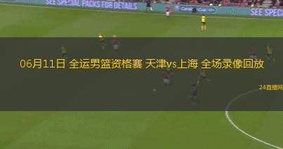 06月11日 全運男籃資格賽 天津vs上海 全場錄像回放
