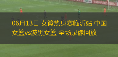 06月13日 女籃熱身賽臨沂站 中國女籃vs波黑女籃 全場(chǎng)錄像回放
