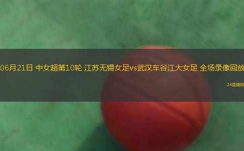 06月21日 中女超第10輪 江蘇無錫女足vs武漢車谷江大女足 全場錄像回放