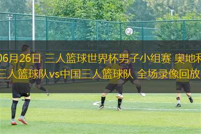 06月26日 三人籃球世界杯男子小組賽 奧地利三人籃球隊vs中國三人籃球隊 全場錄像回放